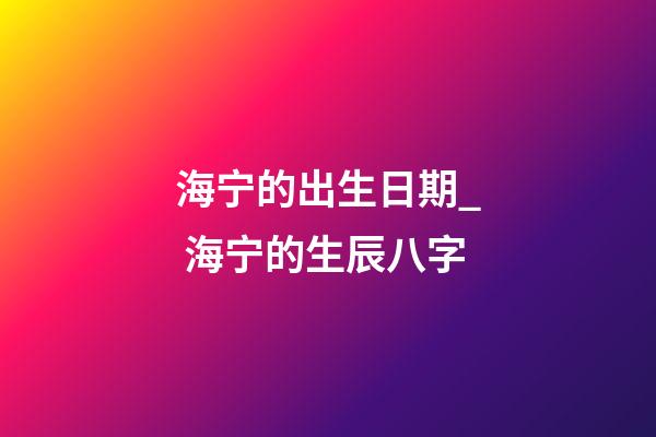 海宁的出生日期_ 海宁的生辰八字